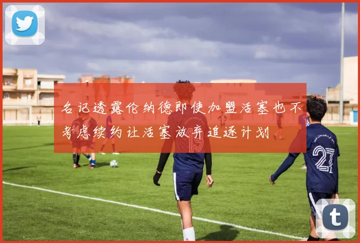 名记透露伦纳德即使加盟活塞也不考虑续约让活塞放弃追逐计划
