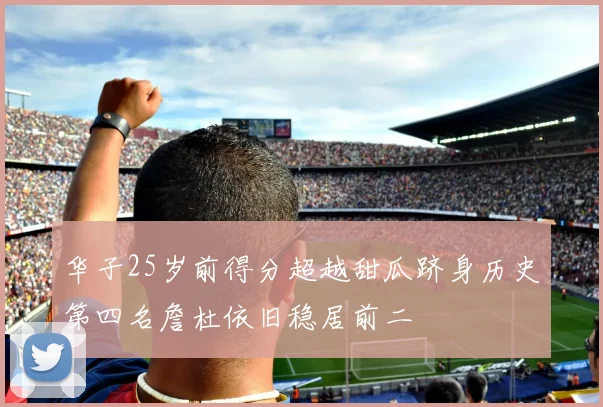 华子25岁前得分超越甜瓜跻身历史第四名詹杜依旧稳居前二