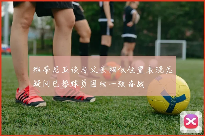 维蒂尼亚谈与父亲相似位置表现无疑问巴黎球员团结一致奋战