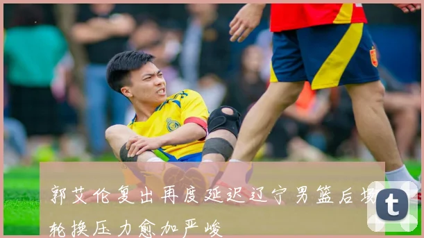 郭艾伦复出再度延迟辽宁男篮后场轮换压力愈加严峻