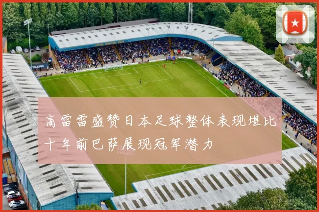 高雷雷盛赞日本足球整体表现堪比十年前巴萨展现冠军潜力