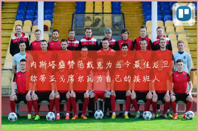 内斯塔盛赞范戴克为当今最佳后卫称蒂亚戈席尔瓦为自己的接班人