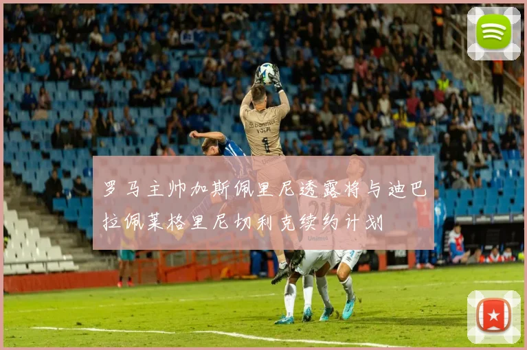 罗马主帅加斯佩里尼透露将与迪巴拉佩莱格里尼切利克续约计划