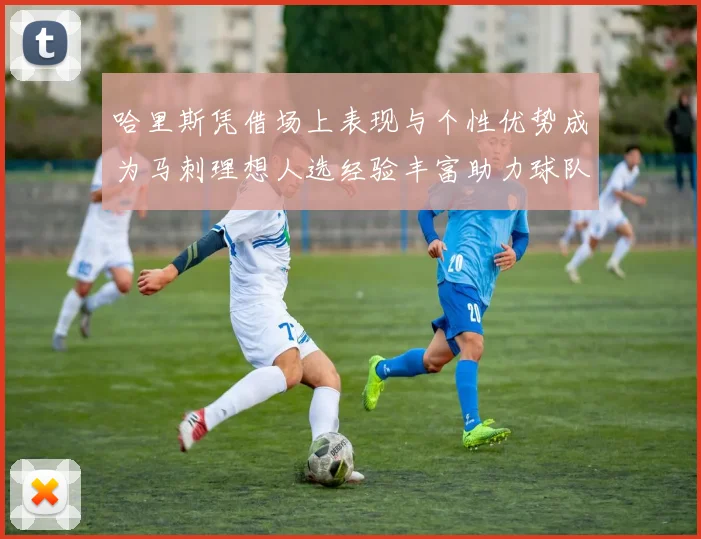 哈里斯凭借场上表现与个性优势成为马刺理想人选经验丰富助力球队发展