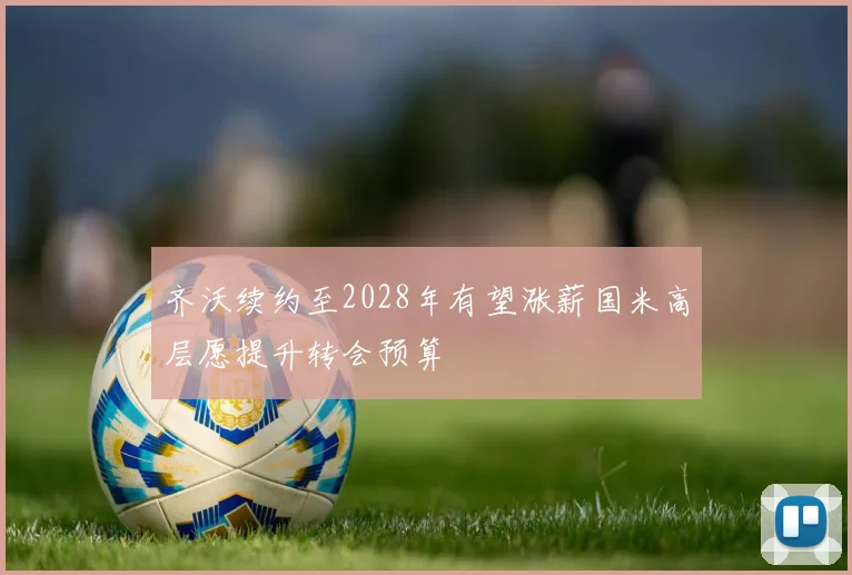 齐沃续约至2028年有望涨薪国米高层愿提升转会预算