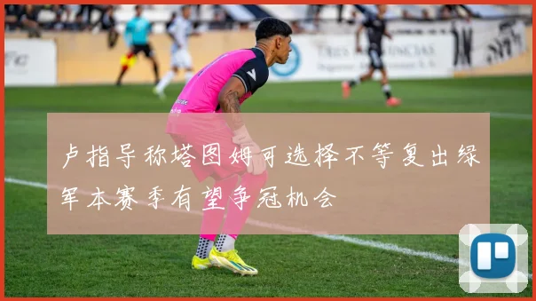 卢指导称塔图姆可选择不等复出绿军本赛季有望争冠机会