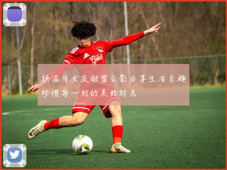 杨溢与女友甜蜜合影分享生活乐趣珍惜每一刻的美好时光