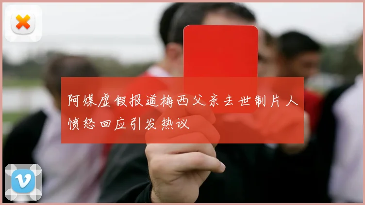 阿媒虚假报道梅西父亲去世制片人愤怒回应引发热议