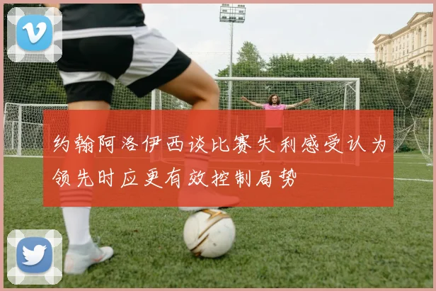 约翰阿洛伊西谈比赛失利感受认为领先时应更有效控制局势