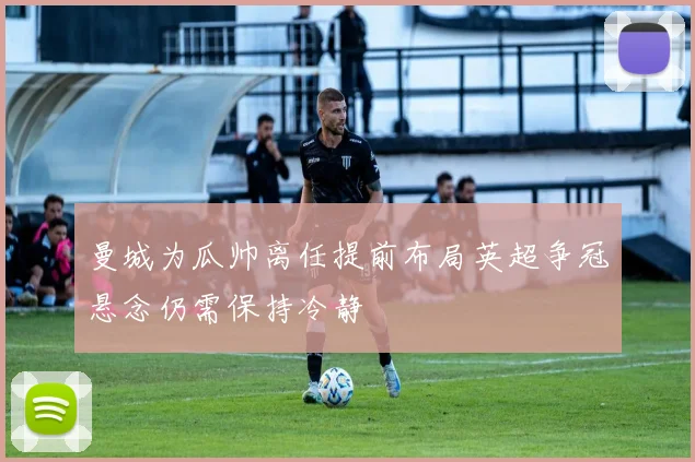 曼城为瓜帅离任提前布局英超争冠悬念仍需保持冷静