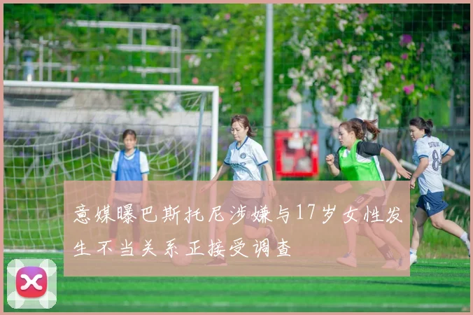 意媒曝巴斯托尼涉嫌与17岁女性发生不当关系正接受调查
