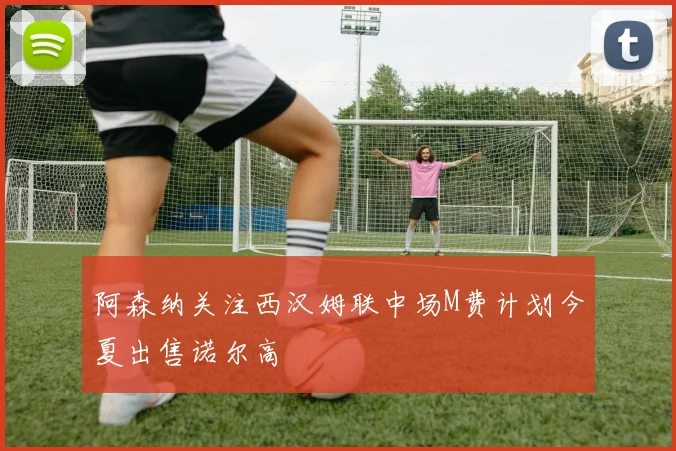 阿森纳关注西汉姆联中场M费计划今夏出售诺尔高