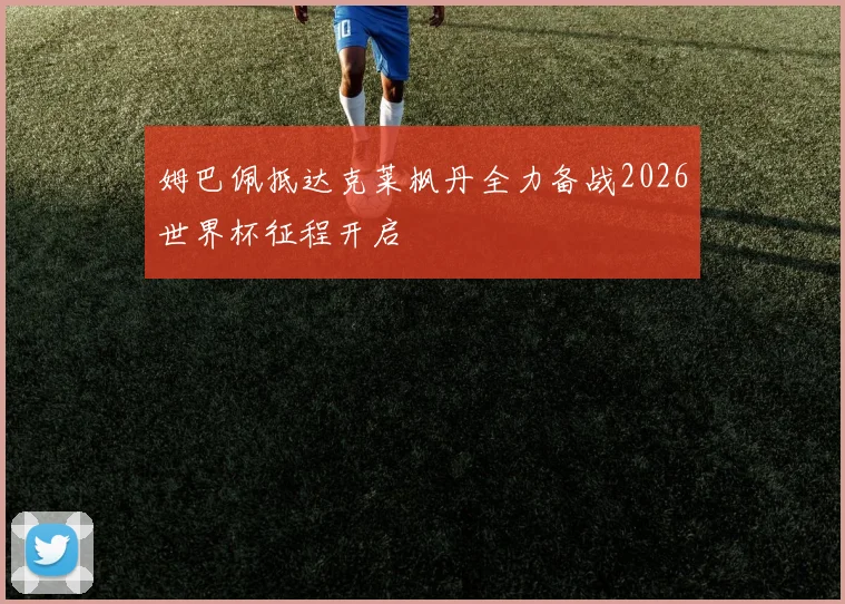 姆巴佩抵达克莱枫丹全力备战2026世界杯征程开启