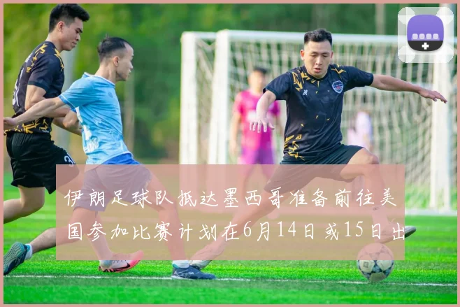 伊朗足球队抵达墨西哥准备前往美国参加比赛计划在6月14日或15日出发