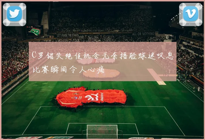 C罗错失绝佳机会无奈捂脸球迷叹息比赛瞬间令人心痛