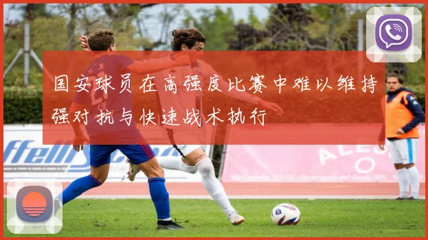 国安球员在高强度比赛中难以维持强对抗与快速战术执行