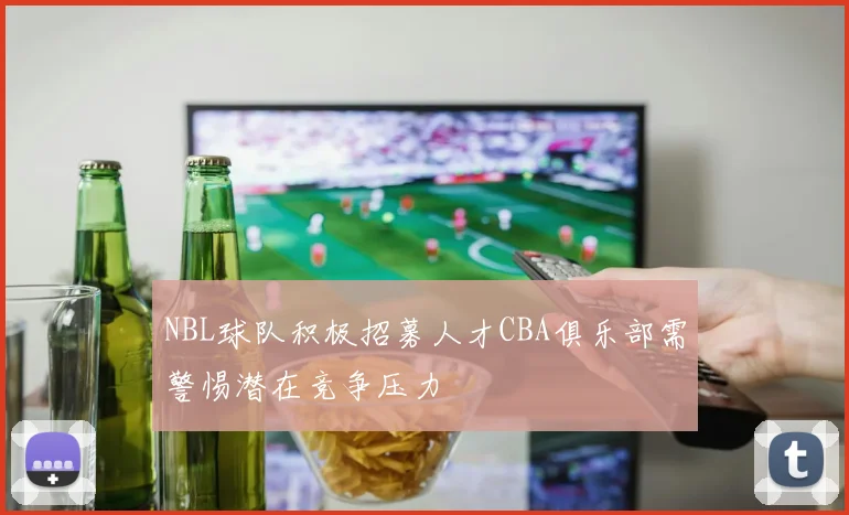 NBL球队积极招募人才CBA俱乐部需警惕潜在竞争压力