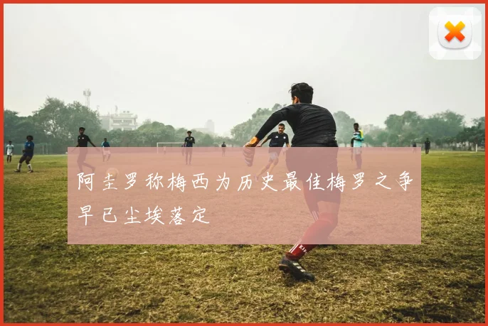 阿圭罗称梅西为历史最佳梅罗之争早已尘埃落定