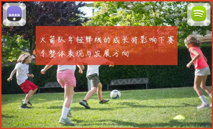火箭队年轻锋线的成长将影响下赛季整体表现与发展方向