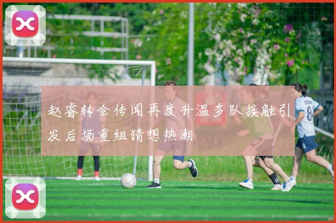 赵睿转会传闻再度升温多队接触引发后场重组猜想热潮