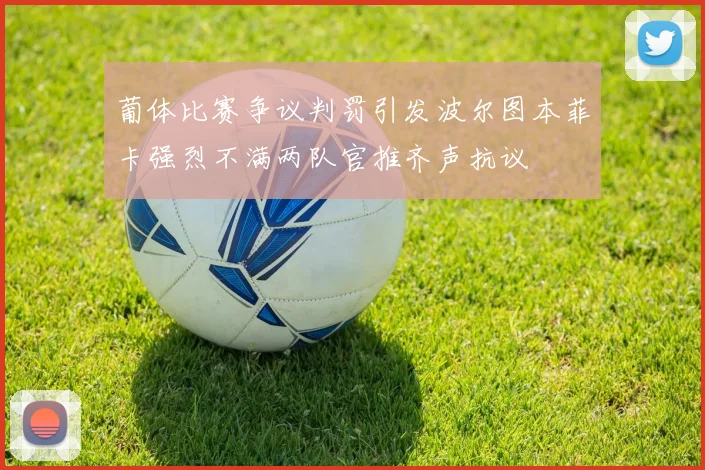 葡体比赛争议判罚引发波尔图本菲卡强烈不满两队官推齐声抗议