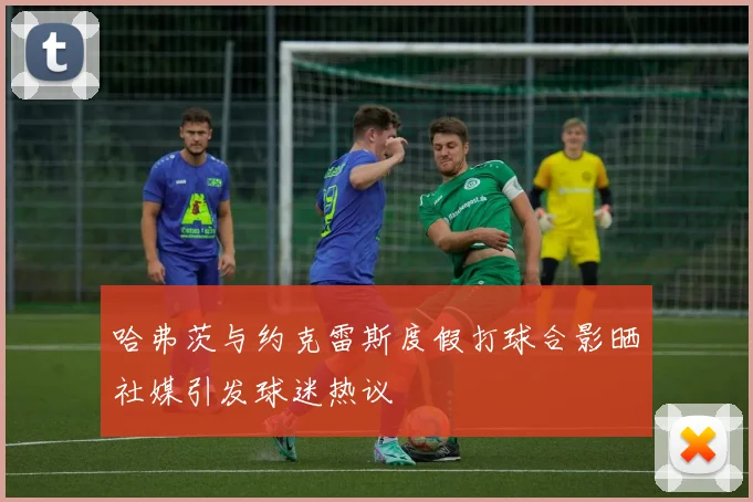 哈弗茨与约克雷斯度假打球合影晒社媒引发球迷热议