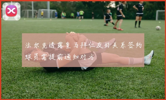 法尔克透露皇马拜仁友好关系签约球员需提前通知对方