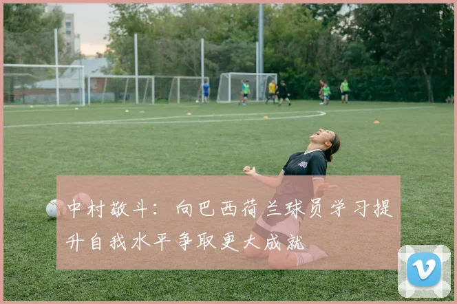 中村敬斗：向巴西荷兰球员学习提升自我水平争取更大成就
