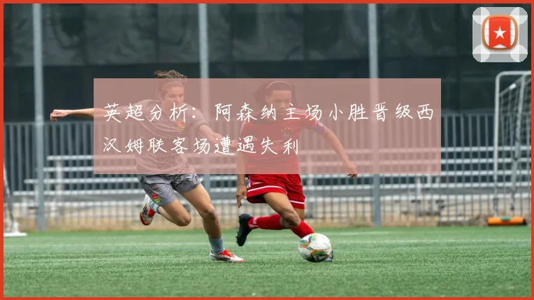 英超分析：阿森纳主场小胜晋级西汉姆联客场遭遇失利