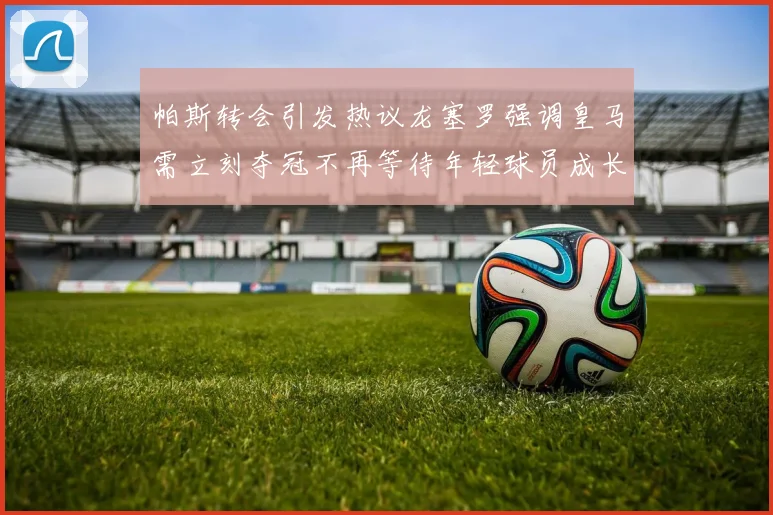 帕斯转会引发热议龙塞罗强调皇马需立刻夺冠不再等待年轻球员成长