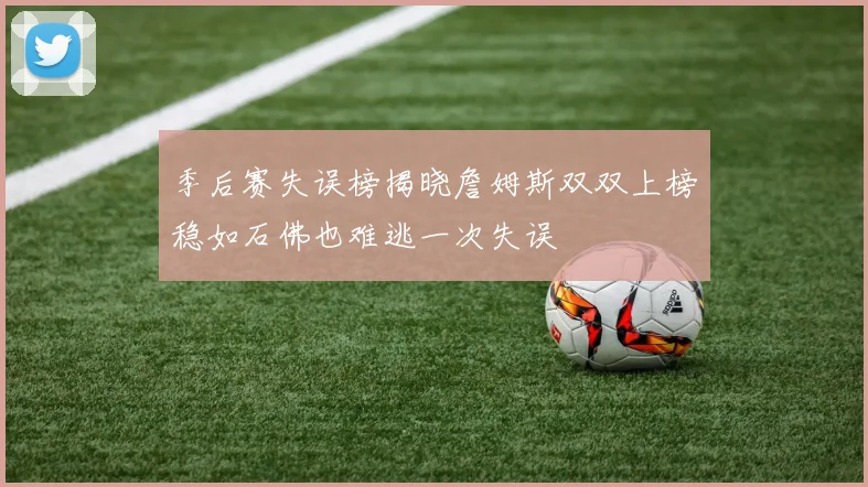 季后赛失误榜揭晓詹姆斯双双上榜稳如石佛也难逃一次失误