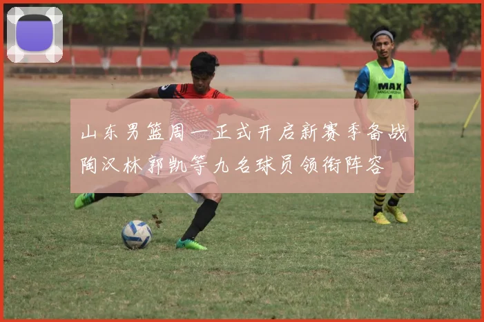 山东男篮周一正式开启新赛季备战陶汉林郭凯等九名球员领衔阵容