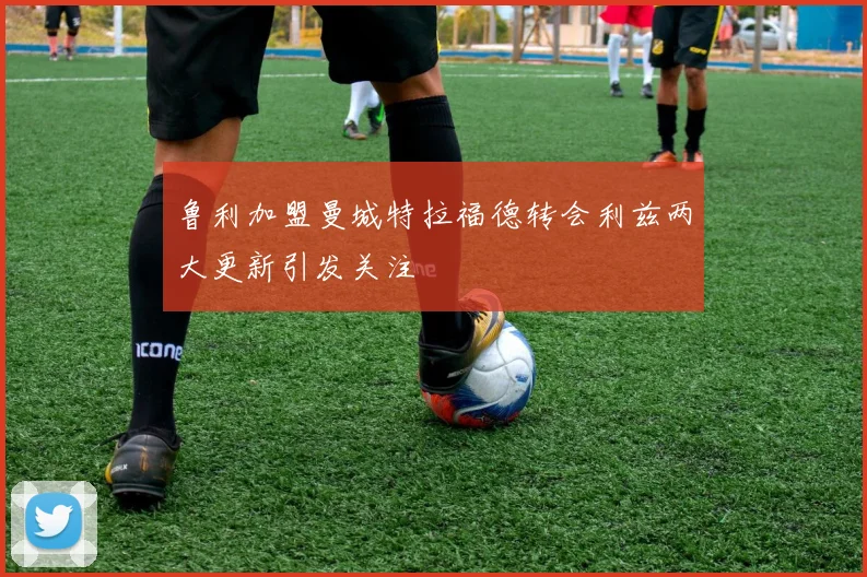 鲁利加盟曼城特拉福德转会利兹两大更新引发关注