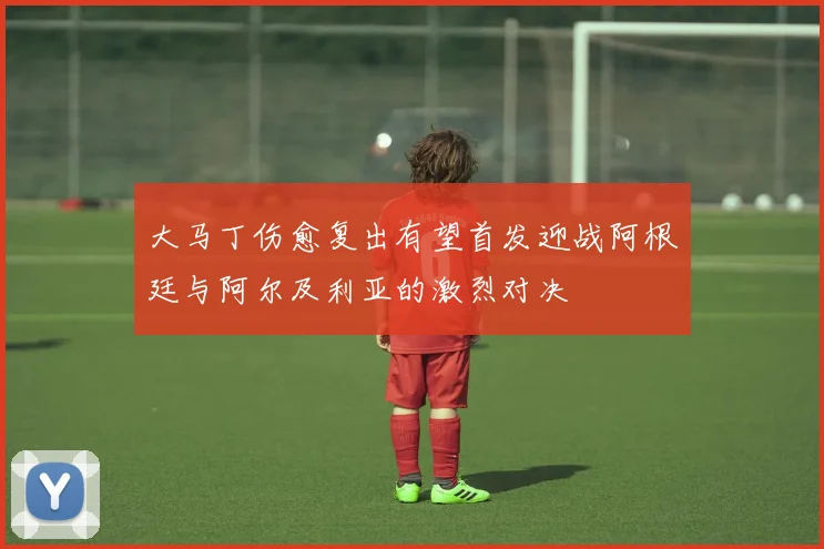 大马丁伤愈复出有望首发迎战阿根廷与阿尔及利亚的激烈对决