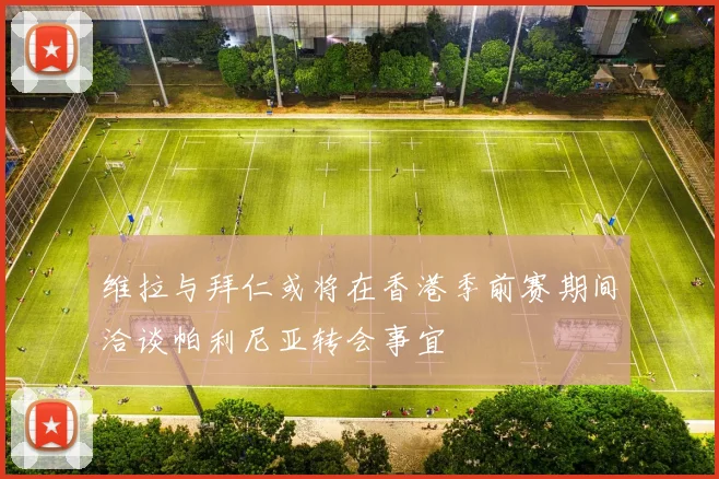 维拉与拜仁或将在香港季前赛期间洽谈帕利尼亚转会事宜