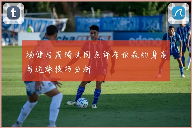 杨健与周琦共同点评布伦森的身高与运球技巧分析